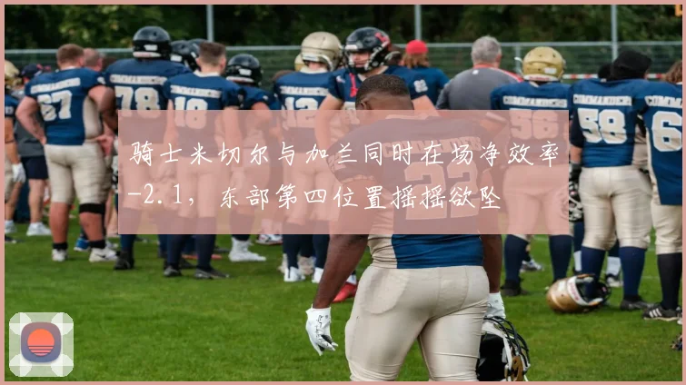 骑士米切尔与加兰同时在场净效率-2.1，东部第四位置摇摇欲坠