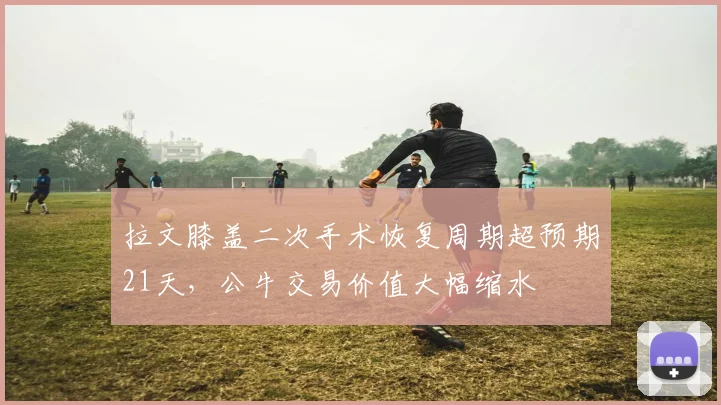 拉文膝盖二次手术恢复周期超预期21天，公牛交易价值大幅缩水