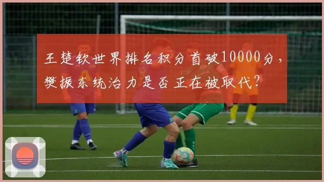 王楚钦世界排名积分首破10000分，樊振东统治力是否正在被取代？