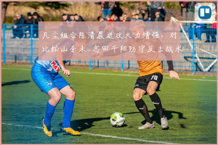 凡尘组合陈清晨进攻火力增强，对比松山奈未_志田千阳防守反击战术