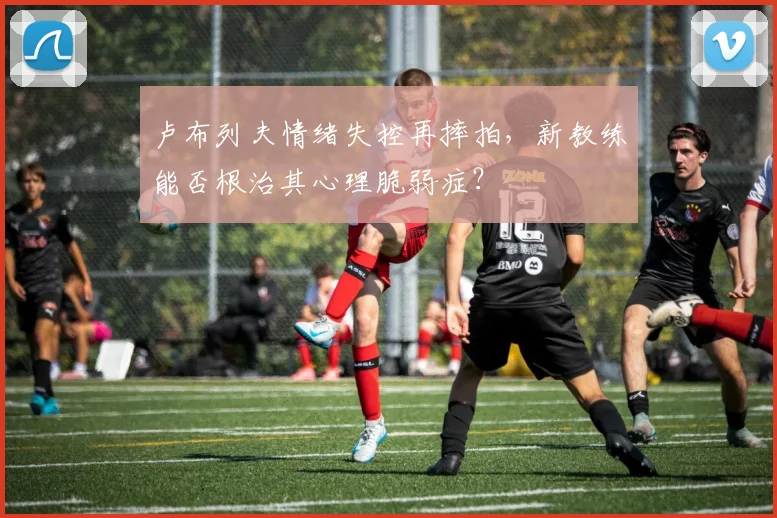 卢布列夫情绪失控再摔拍，新教练能否根治其心理脆弱症？
