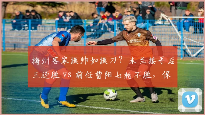 梅州客家换帅如换刀？米兰接手后三连胜 vs 前任曹阳七轮不胜，保级形势逆转