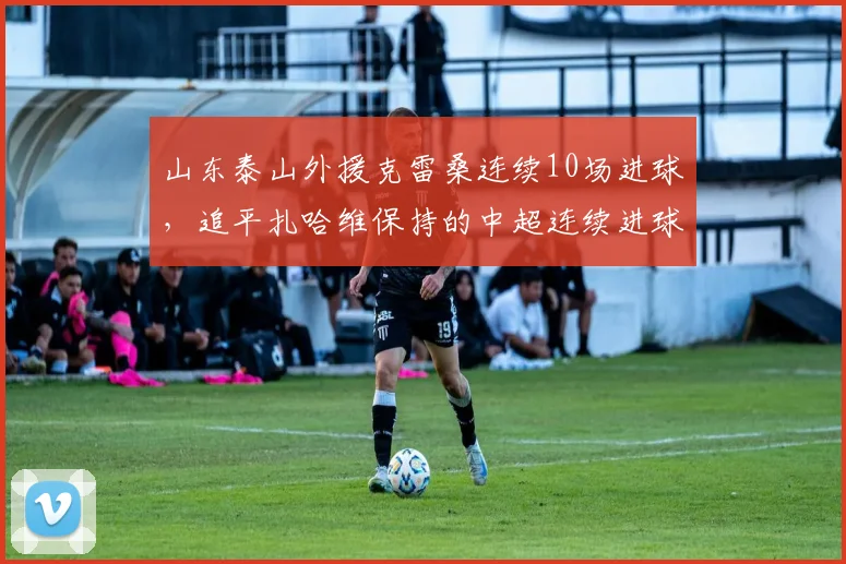 山东泰山外援克雷桑连续10场进球，追平扎哈维保持的中超连续进球纪录