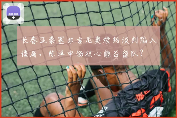 长春亚泰塞尔吉尼奥续约谈判陷入僵局，陈洋中场核心能否留队？