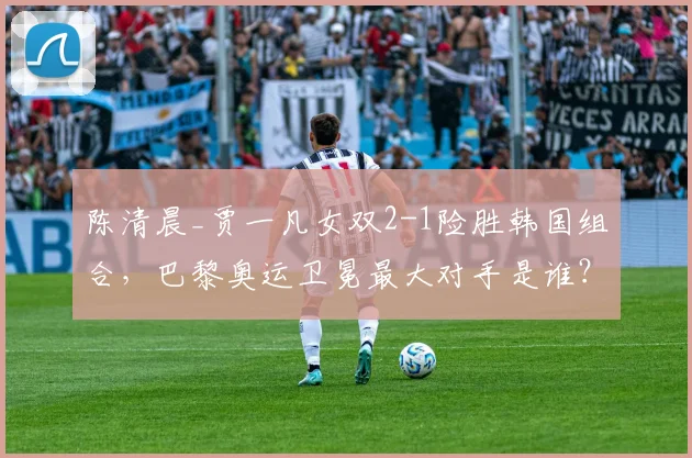陈清晨_贾一凡女双2-1险胜韩国组合，巴黎奥运卫冕最大对手是谁？
