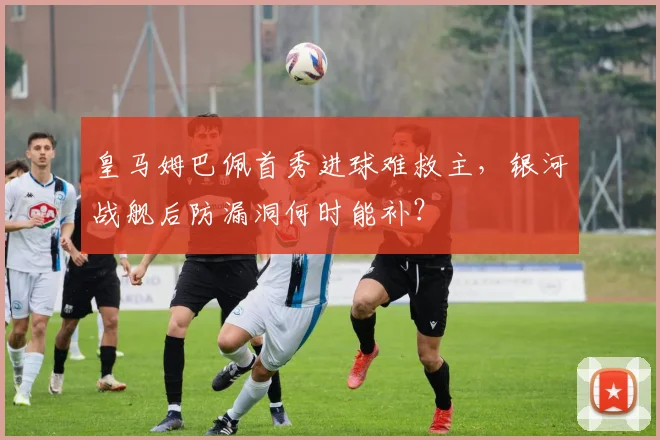 皇马姆巴佩首秀进球难救主，银河战舰后防漏洞何时能补？