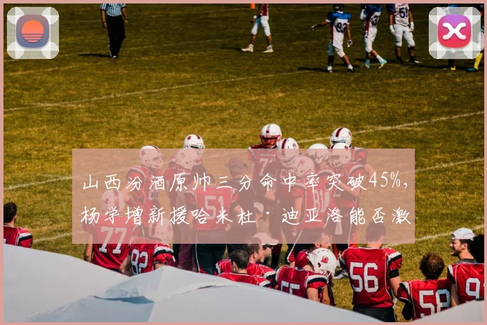 山西汾酒原帅三分命中率突破45%，杨学增新援哈米杜·迪亚洛能否激活快攻？