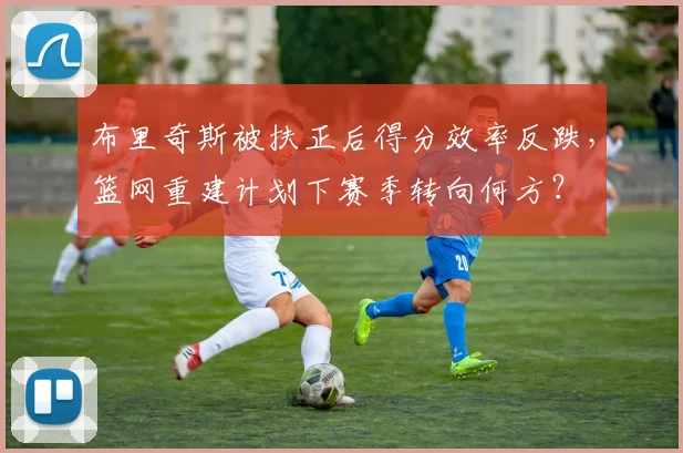 布里奇斯被扶正后得分效率反跌，篮网重建计划下赛季转向何方？