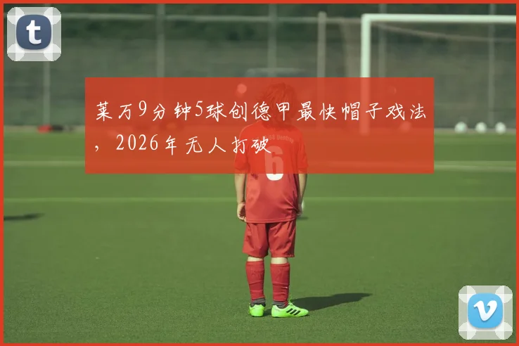 莱万9分钟5球创德甲最快帽子戏法，2026年无人打破
