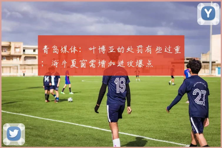 青岛媒体：叶博亚的处罚有些过重；海牛夏窗需增加进攻爆点