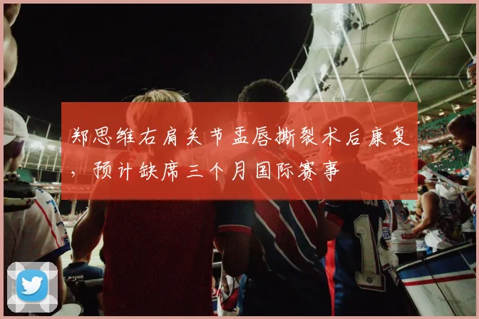 郑思维右肩关节盂唇撕裂术后康复，预计缺席三个月国际赛事