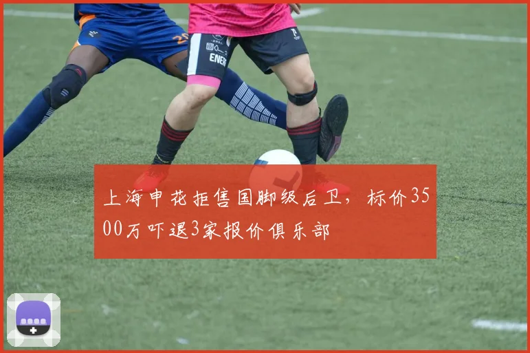 上海申花拒售国脚级后卫，标价3500万吓退3家报价俱乐部