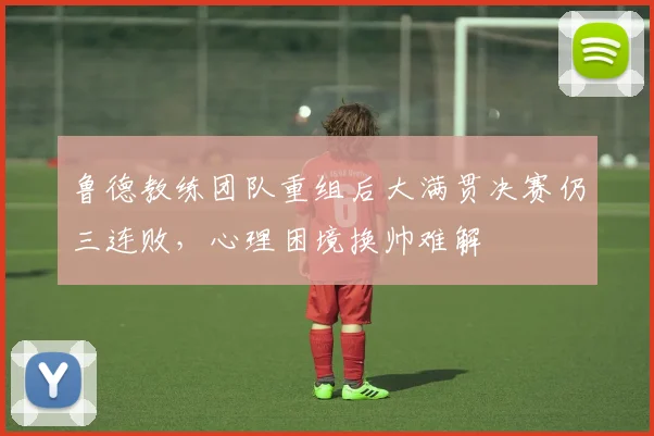 鲁德教练团队重组后大满贯决赛仍三连败，心理困境换帅难解